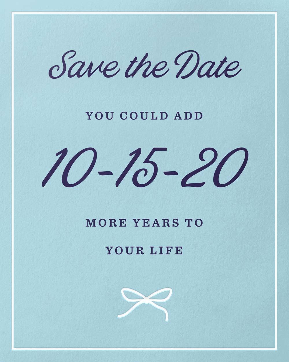 Save the Date. You could add 10-15-20 more years to your life.